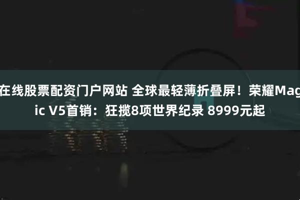 在线股票配资门户网站 全球最轻薄折叠屏！荣耀Magic V5首销：狂揽8项世界纪录 8999元起