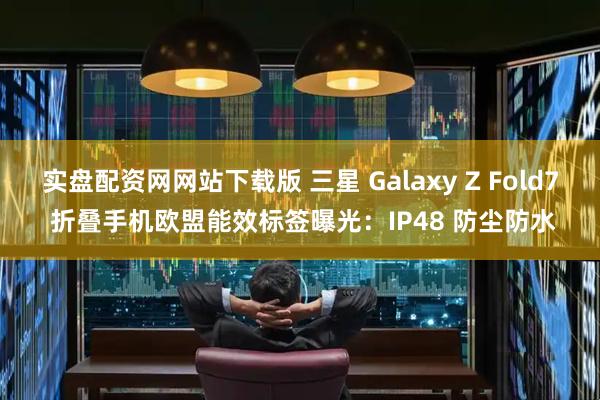 实盘配资网网站下载版 三星 Galaxy Z Fold7 折叠手机欧盟能效标签曝光：IP48 防尘防水
