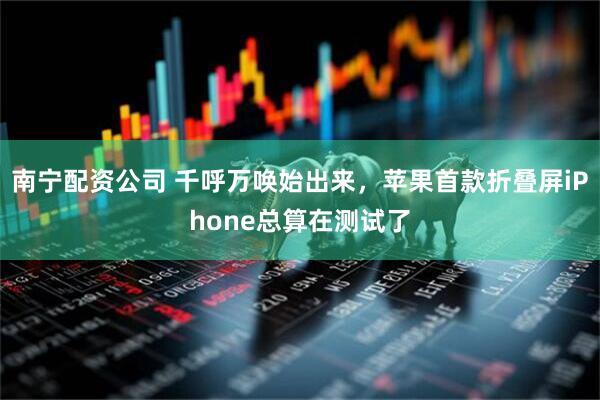 南宁配资公司 千呼万唤始出来，苹果首款折叠屏iPhone总算在测试了