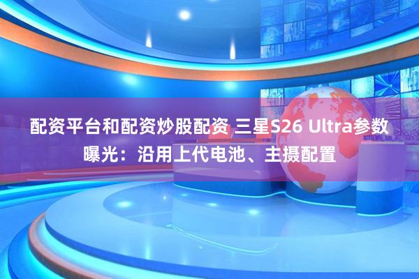 配资平台和配资炒股配资 三星S26 Ultra参数曝光：沿用上代电池、主摄配置
