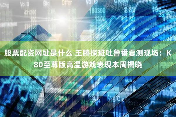 股票配资网址是什么 王腾探班吐鲁番夏测现场：K80至尊版高温游戏表现本周揭晓