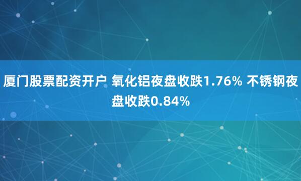 厦门股票配资开户 氧化铝夜盘收跌1.76% 不锈钢夜盘收跌0.84%