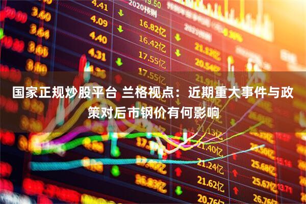 国家正规炒股平台 兰格视点：近期重大事件与政策对后市钢价有何影响