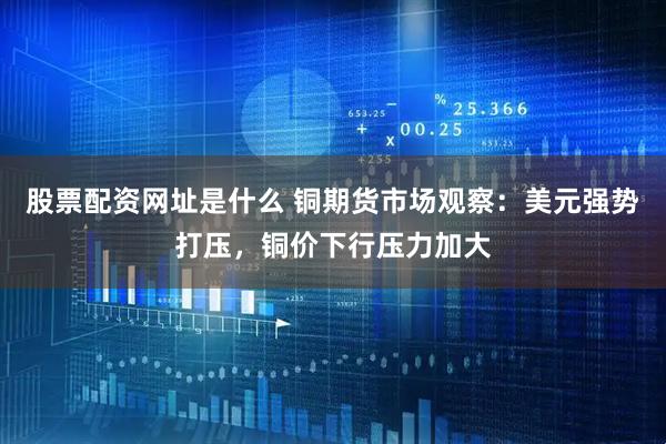 股票配资网址是什么 铜期货市场观察：美元强势打压，铜价下行压力加大