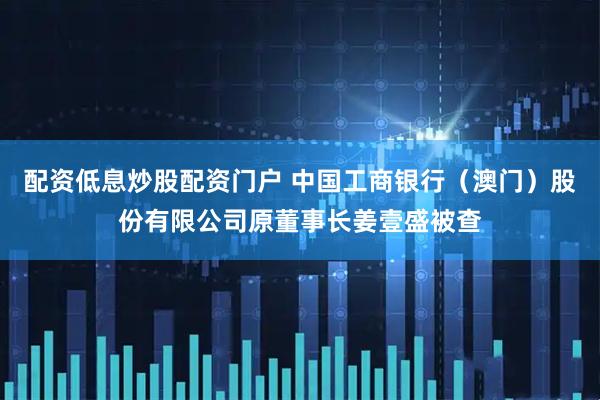 配资低息炒股配资门户 中国工商银行（澳门）股份有限公司原董事长姜壹盛被查