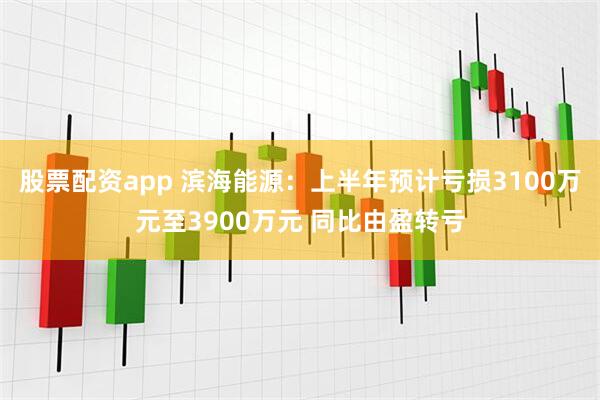 股票配资app 滨海能源：上半年预计亏损3100万元至3900万元 同比由盈转亏
