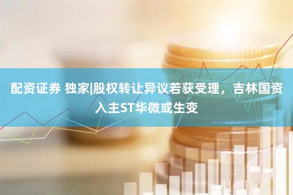 配资证券 独家|股权转让异议若获受理，吉林国资入主ST华微或生变