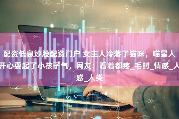 配资低息炒股配资门户 女主人冷落了猫咪，喵星人不开心耍起了小孩子气，网友：看着都疼_毛时_情感_人类