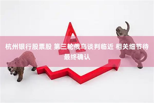 杭州银行股票股 第三轮俄乌谈判临近 相关细节待最终确认