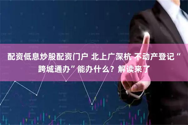 配资低息炒股配资门户 北上广深杭 不动产登记“跨城通办”能办什么？解读来了