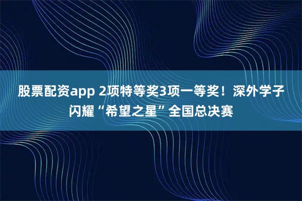 股票配资app 2项特等奖3项一等奖！深外学子闪耀“希望之星”全国总决赛