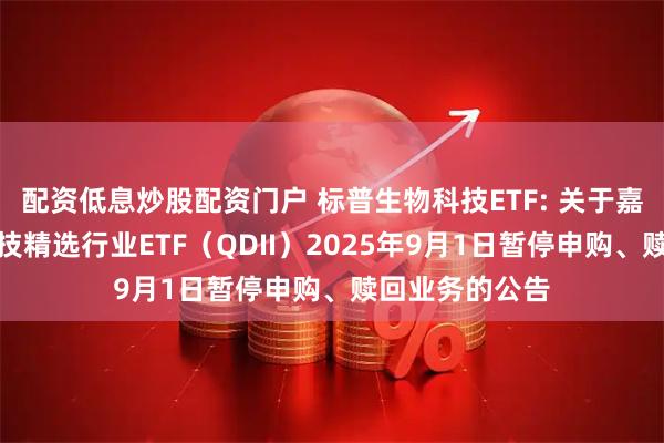 配资低息炒股配资门户 标普生物科技ETF: 关于嘉实标普生物科技精选行业ETF（QDII）2025年9月1日暂停申购、赎回业务的公告