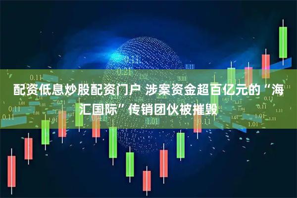 配资低息炒股配资门户 涉案资金超百亿元的“海汇国际”传销团伙被摧毁