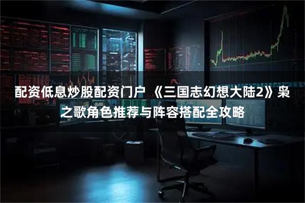 配资低息炒股配资门户 《三国志幻想大陆2》枭之歌角色推荐与阵容搭配全攻略
