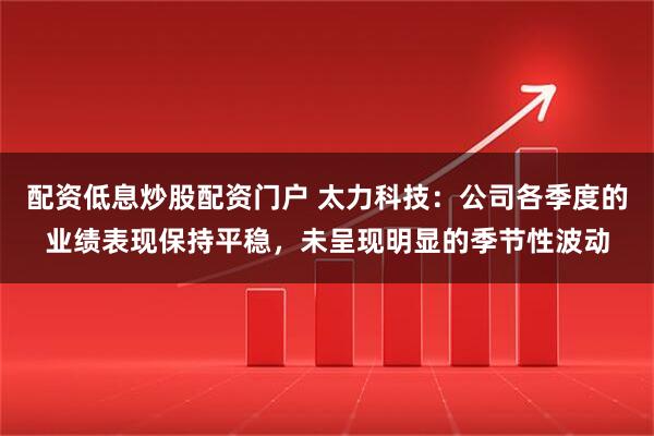 配资低息炒股配资门户 太力科技：公司各季度的业绩表现保持平稳，未呈现明显的季节性波动